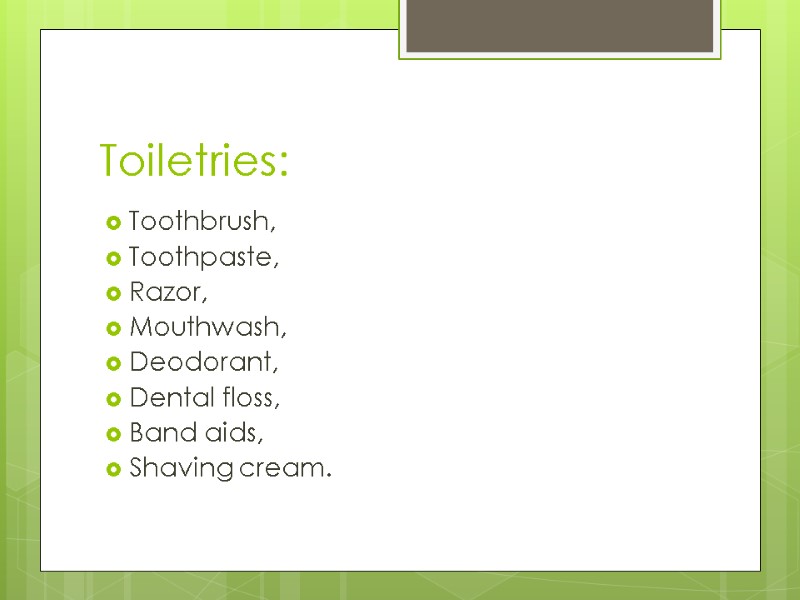 Toiletries: Toothbrush, Toothpaste, Razor, Mouthwash,  Deodorant,  Dental floss, Band aids, Shaving cream.